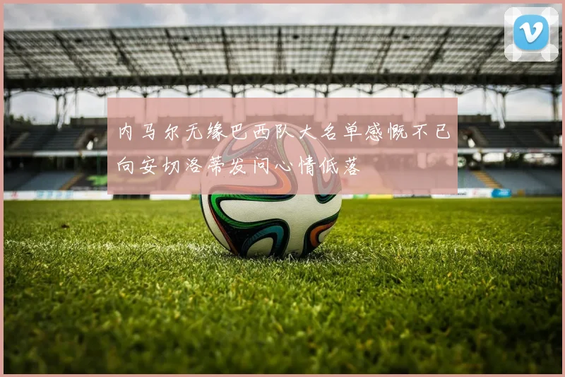内马尔无缘巴西队大名单感慨不已向安切洛蒂发问心情低落