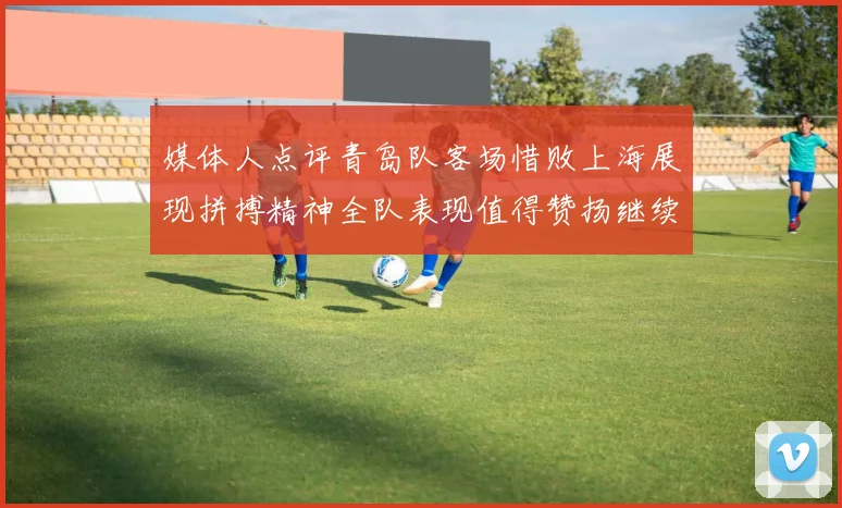 媒体人点评青岛队客场惜败上海展现拼搏精神全队表现值得赞扬继续加油战斗青岛队